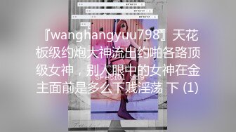 『wanghangyuu798』天花板级约炮大神流出约啪各路顶级女神，别人眼中的女神在金主面前是多么下贱淫荡 下 (1)