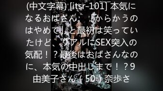 (中文字幕) [itsr-101] 本気になるおばさん。「からかうのはやめて」と最初は笑っていたけど、リアルにSEX突入の気配！？最後はおばさんなのに、本気の中出しまで！？9 由美子さん（50）奈歩さ