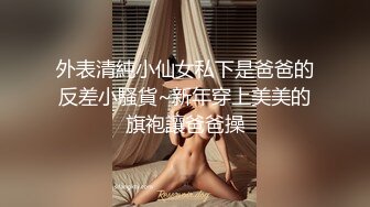 外表清純小仙女私下是爸爸的反差小騷貨~新年穿上美美的旗袍讓爸爸操