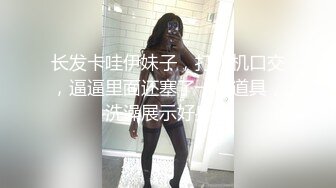 长发卡哇伊妹子，打飞机口交，逼逼里面还塞了一根道具，洗澡展示好身材