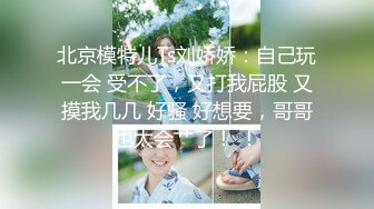 北京模特儿Ts刘娇娇：自己玩一会 受不了，又打我屁股 又摸我几几 好骚 好想要，哥哥也太会艹了！ ！