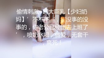 偷情刺激~超大巨乳【少妇奶妈】’不不不‘，‘没事的没事的，你老公已经出去上班了’，喷奶水喝，做爱，无套干，爽死！