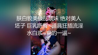 肤白貌美极品靓妹 绝对美人坯子 巨乳肥臀~道具狂插流淫水白浆~爽的一逼~