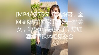 [MP4/ 2.75G] 探花炮哥，全网商K偷拍独家，选妃一排美女，175cm高挑妹子，灯红酒绿下裸体相见交合