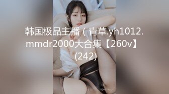 韩国极品主播（青草.yh1012.mmdr2000大合集【260v】  (242)