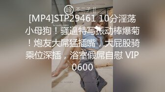 [MP4]STP29461 10分淫荡小母狗！骚逼特写振动棒爆菊！炮友大屌猛插嘴，大屁股骑乘位深插，浴室假屌自慰 VIP0600