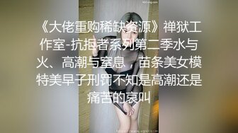 《大佬重购稀缺资源》禅狱工作室-抗拒者系列第二季水与火、高潮与窒息，苗条美女模特美早子刑罚不知是高潮还是痛苦的哀叫