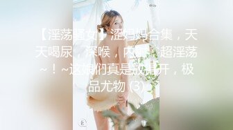 【淫荡骚女】涩妈妈合集，天天喝尿，深喉，内射，超淫荡~！~这娘们真是放得开，极品尤物 (3)