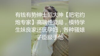 有钱有势绅士范大神【肥宅约炮专家】高端性爱局，模特学生妹良家还玩孕妇，各种骚婊子臣服于他